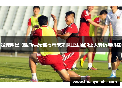 足球明星加盟新俱乐部揭示未来职业生涯的重大转折与机遇