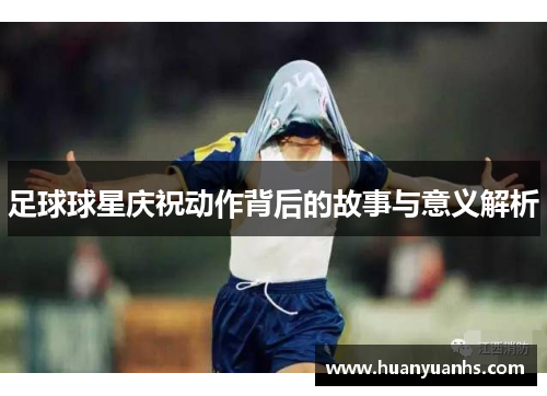 足球球星庆祝动作背后的故事与意义解析