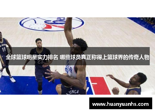 全球篮球明星实力排名 哪些球员真正称得上篮球界的传奇人物