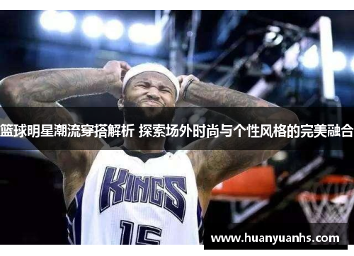 篮球明星潮流穿搭解析 探索场外时尚与个性风格的完美融合