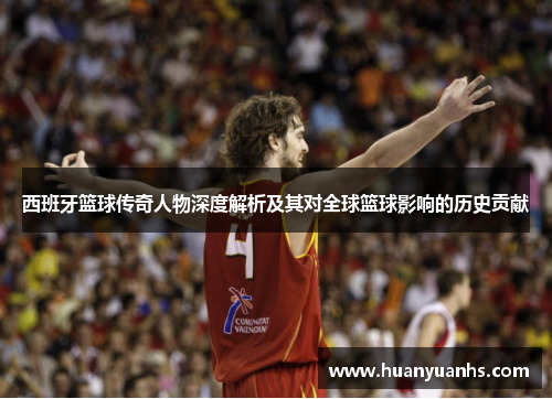 西班牙篮球传奇人物深度解析及其对全球篮球影响的历史贡献